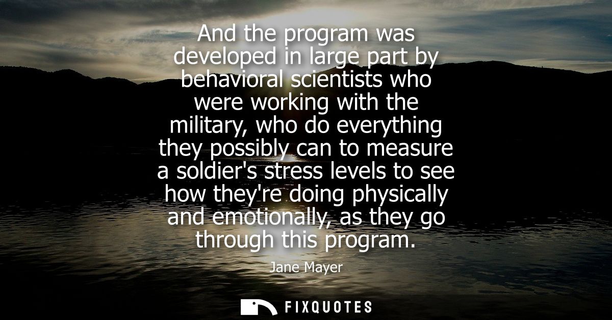 And the program was developed in large part by behavioral scientists who were working with the military, who do everythi