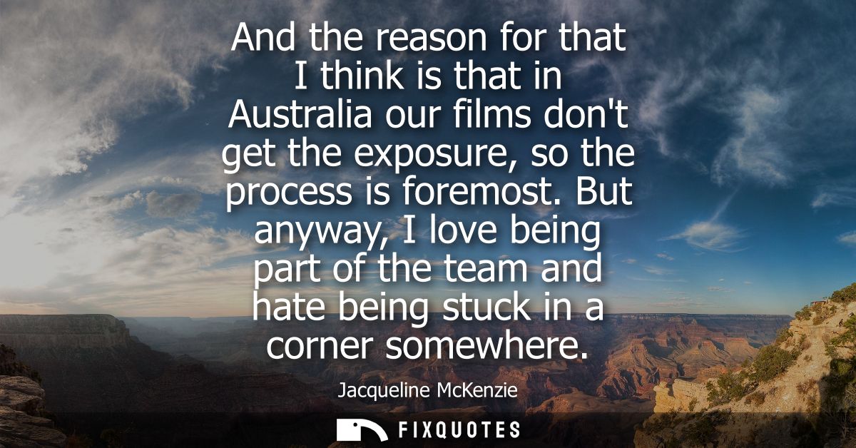 And the reason for that I think is that in Australia our films dont get the exposure, so the process is foremost.
