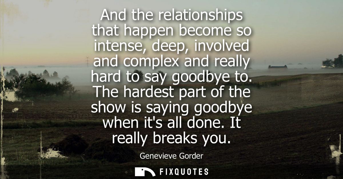 And the relationships that happen become so intense, deep, involved and complex and really hard to say goodbye to.
