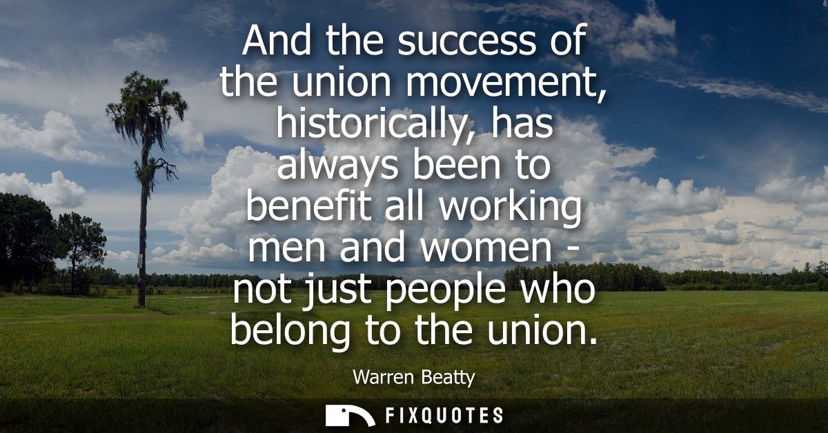 And the success of the union movement, historically, has always been to benefit all working men and women - not just peo