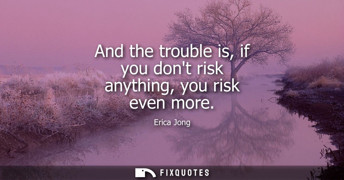 And the trouble is, if you dont risk anything, you risk even more