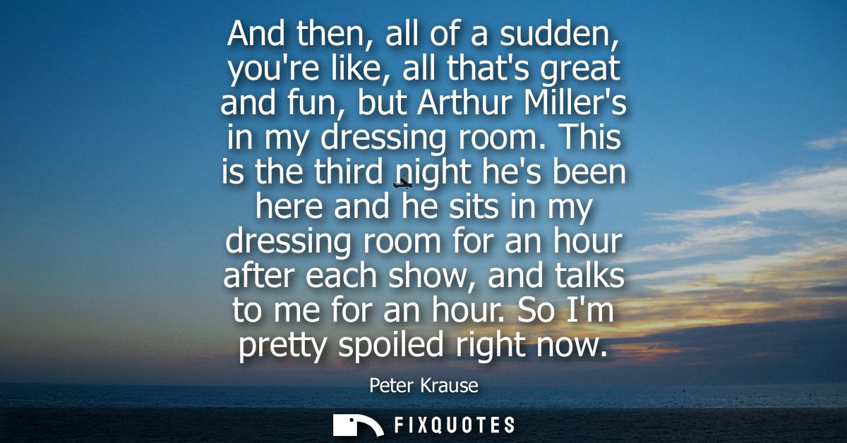 And then, all of a sudden, youre like, all thats great and fun, but Arthur Millers in my dressing room.