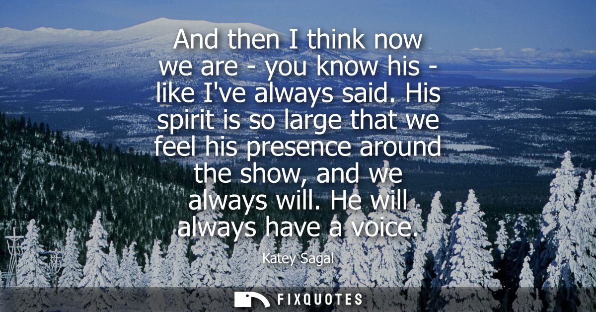 And then I think now we are - you know his - like Ive always said. His spirit is so large that we feel his presence arou