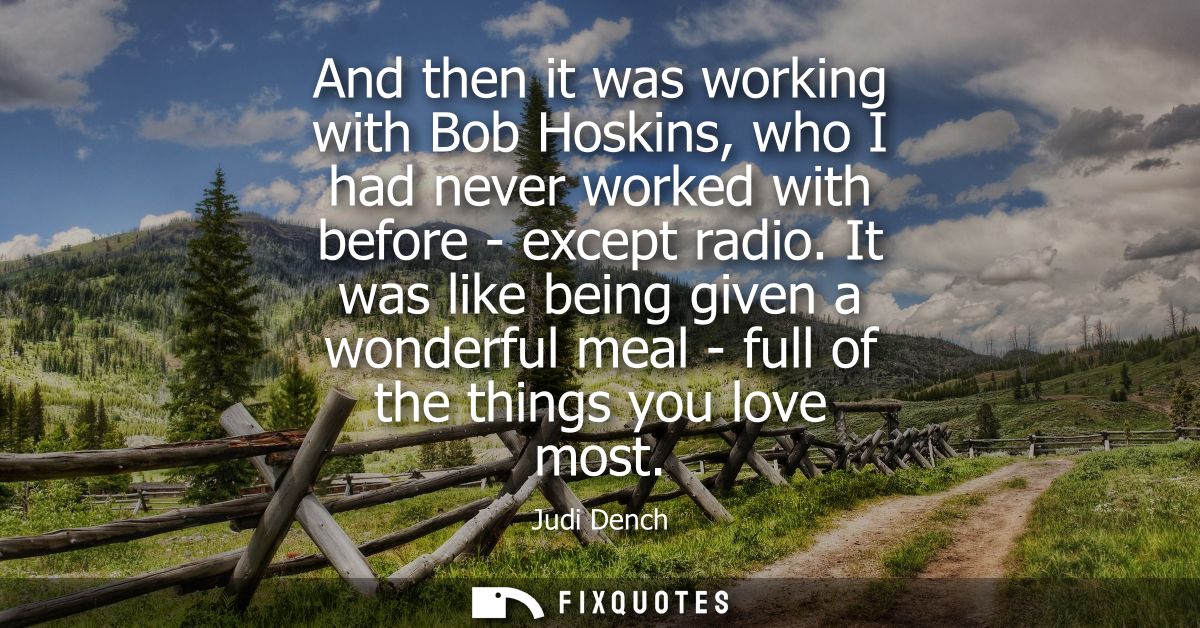 And then it was working with Bob Hoskins, who I had never worked with before - except radio. It was like being given a w