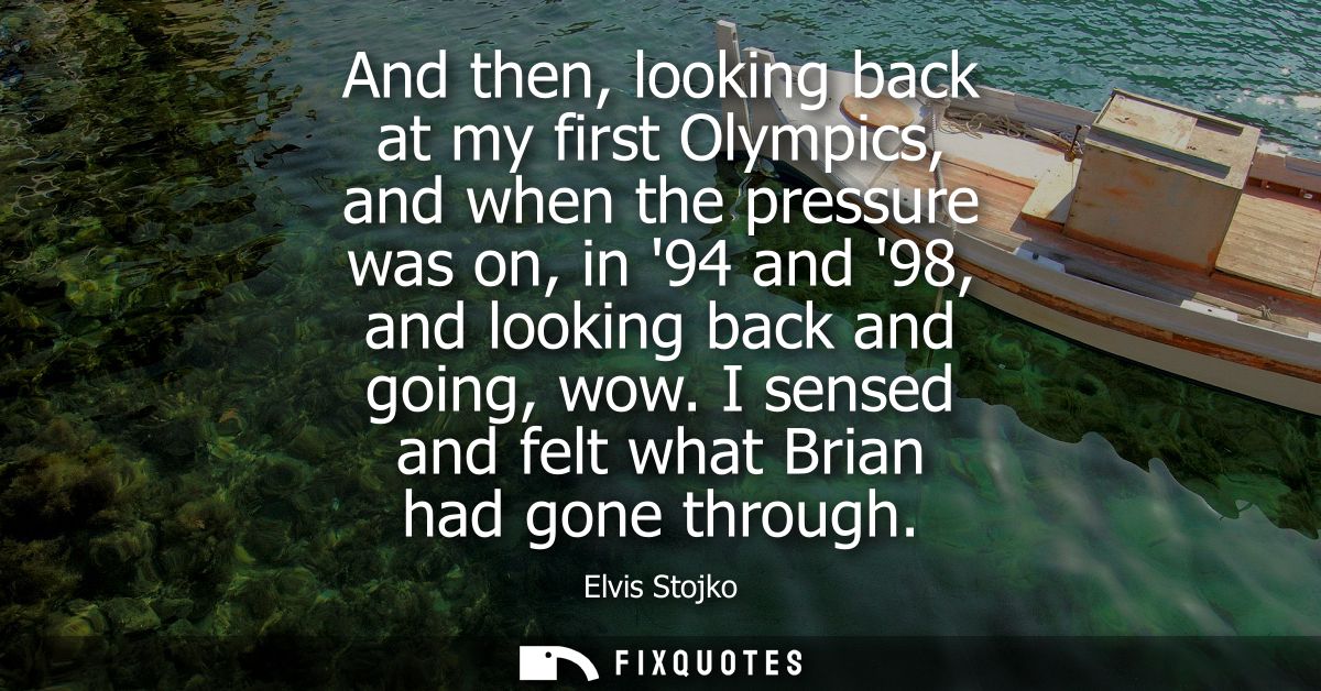 And then, looking back at my first Olympics, and when the pressure was on, in 94 and 98, and looking back and going, wow
