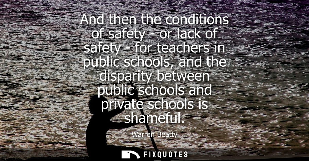 And then the conditions of safety - or lack of safety - for teachers in public schools, and the disparity between public