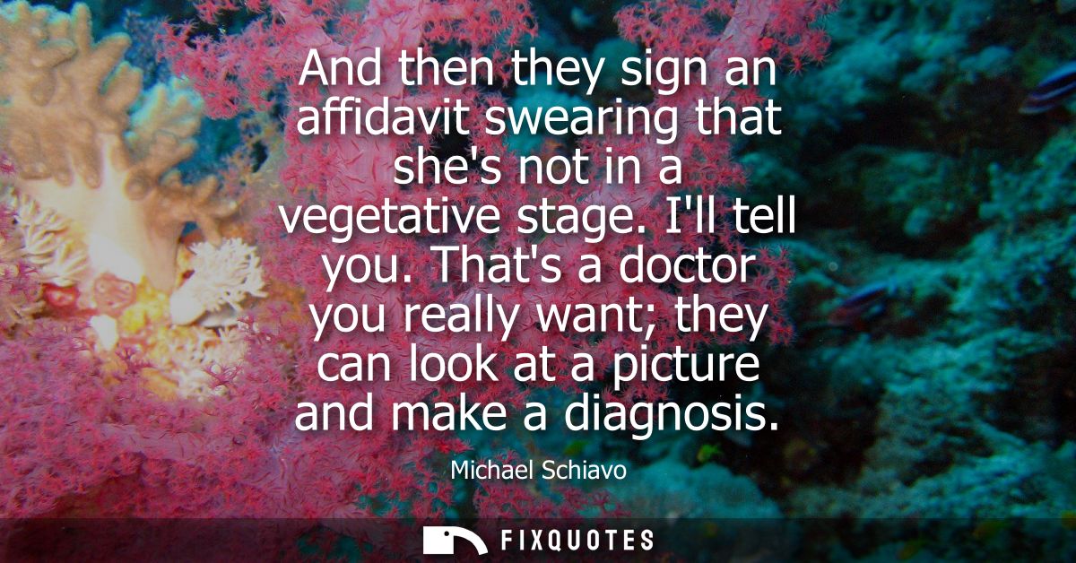 And then they sign an affidavit swearing that shes not in a vegetative stage. Ill tell you. Thats a doctor you really wa