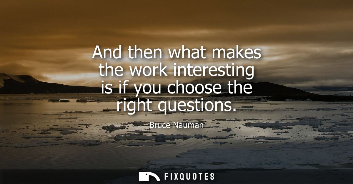 And then what makes the work interesting is if you choose the right questions