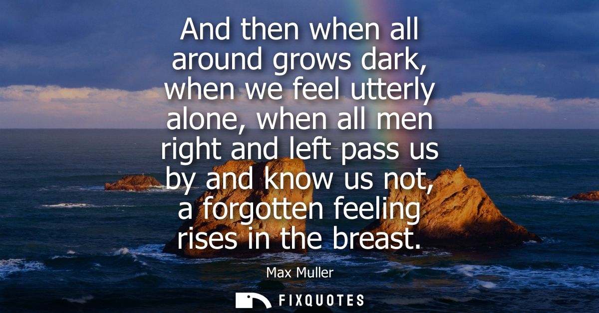 And then when all around grows dark, when we feel utterly alone, when all men right and left pass us by and know us not,