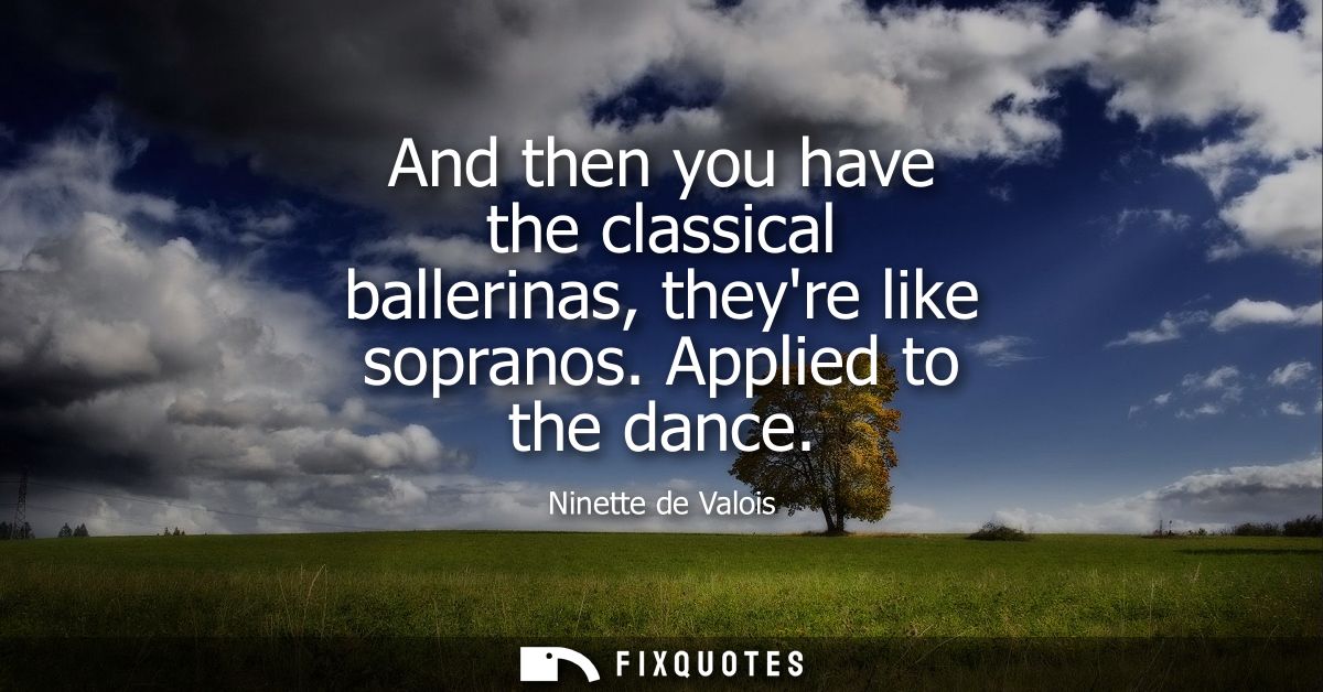 And then you have the classical ballerinas, theyre like sopranos. Applied to the dance