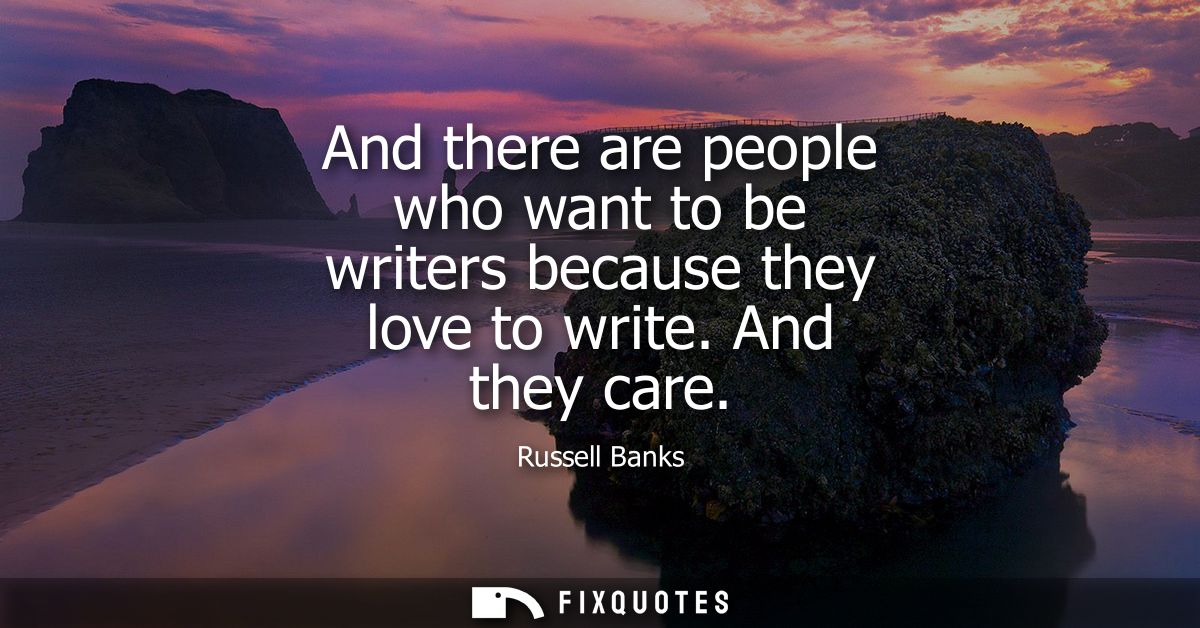 And there are people who want to be writers because they love to write. And they care