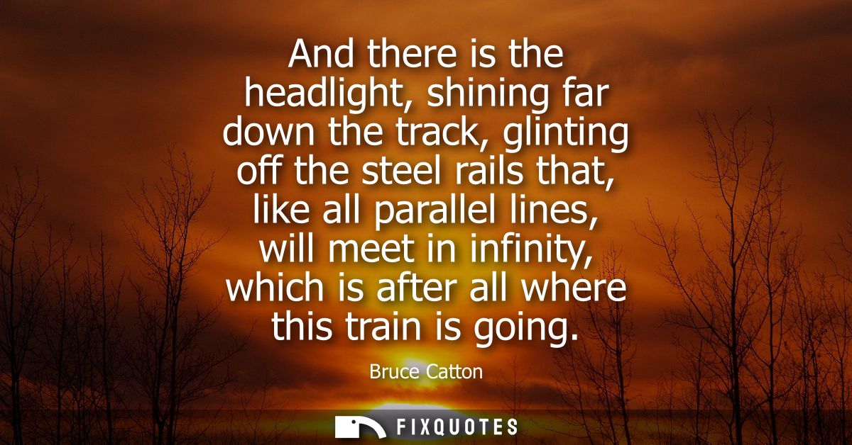 And there is the headlight, shining far down the track, glinting off the steel rails that, like all parallel lines, will