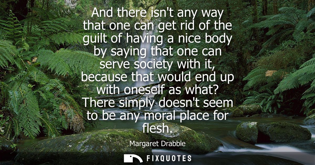 And there isnt any way that one can get rid of the guilt of having a nice body by saying that one can serve society with