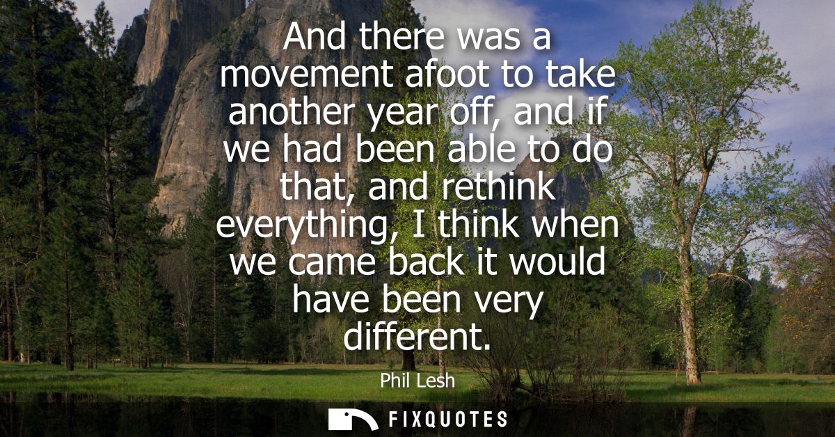 And there was a movement afoot to take another year off, and if we had been able to do that, and rethink everything, I t