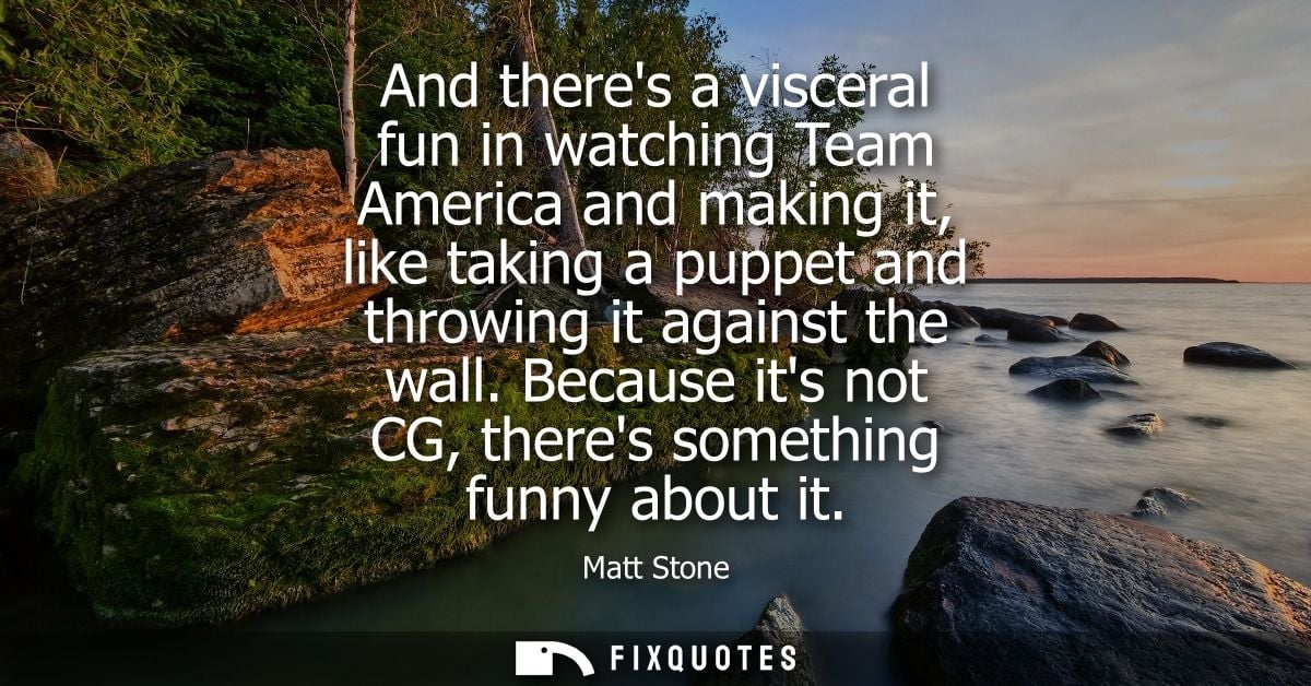 And theres a visceral fun in watching Team America and making it, like taking a puppet and throwing it against the wall.