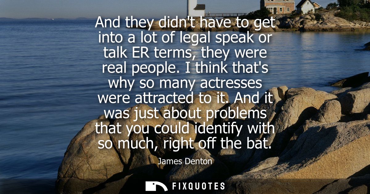 And they didnt have to get into a lot of legal speak or talk ER terms, they were real people. I think thats why so many 