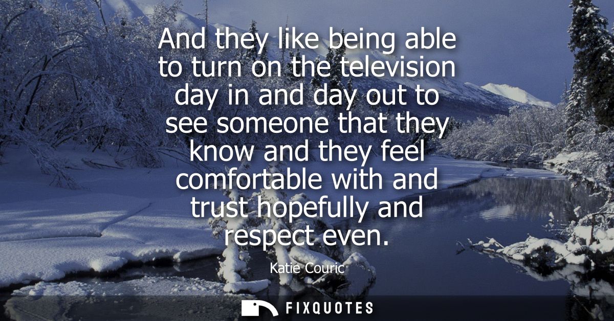 And they like being able to turn on the television day in and day out to see someone that they know and they feel comfor
