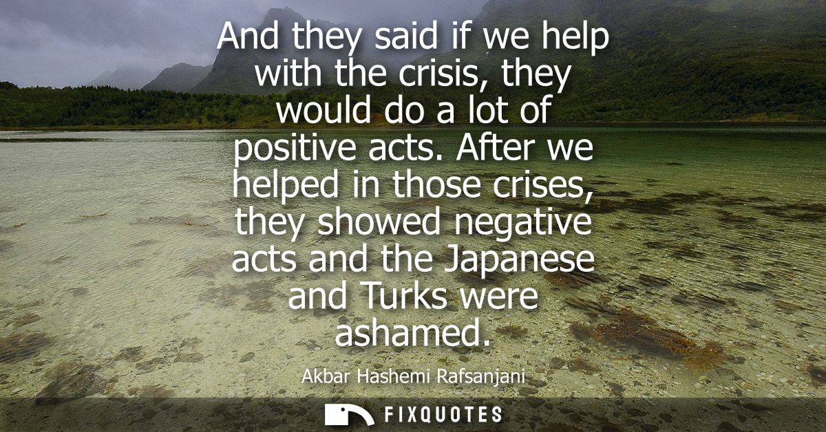 And they said if we help with the crisis, they would do a lot of positive acts. After we helped in those crises, they sh