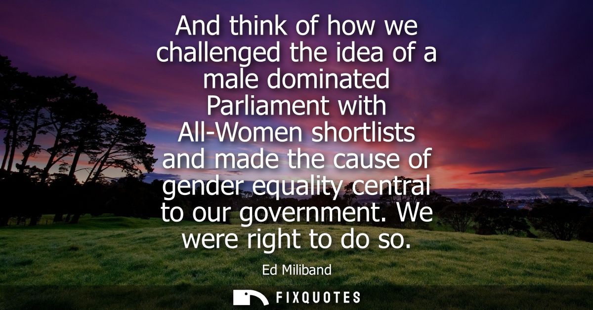 And think of how we challenged the idea of a male dominated Parliament with All-Women shortlists and made the cause of g