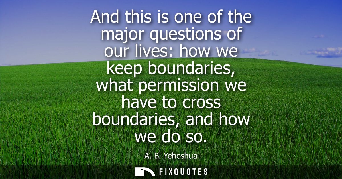 And this is one of the major questions of our lives: how we keep boundaries, what permission we have to cross boundaries