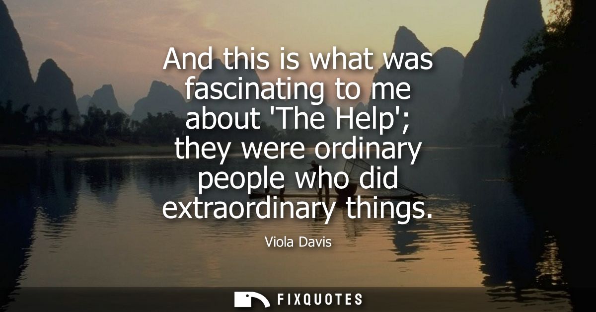 And this is what was fascinating to me about The Help they were ordinary people who did extraordinary things