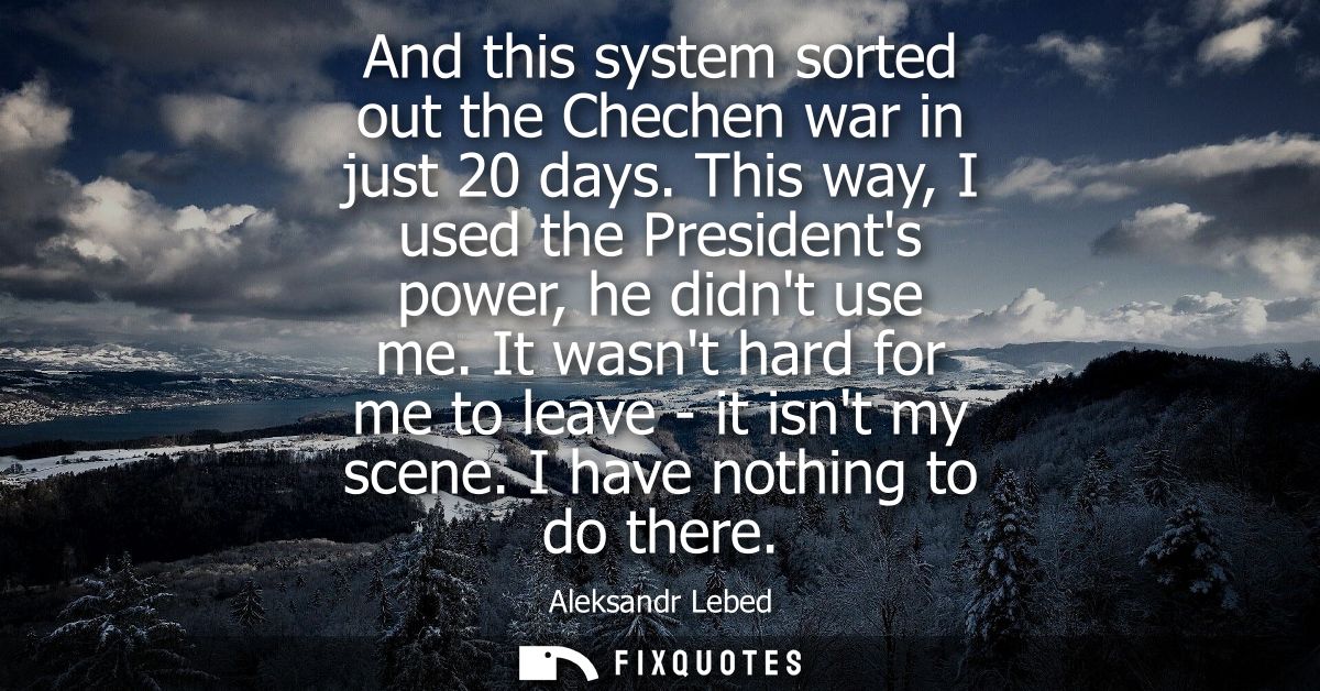And this system sorted out the Chechen war in just 20 days. This way, I used the Presidents power, he didnt use me.
