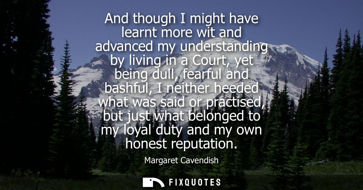 And though I might have learnt more wit and advanced my understanding by living in a Court, yet being dull, fearful and 