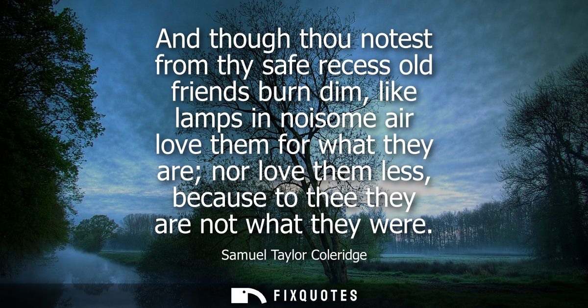And though thou notest from thy safe recess old friends burn dim, like lamps in noisome air love them for what they are 