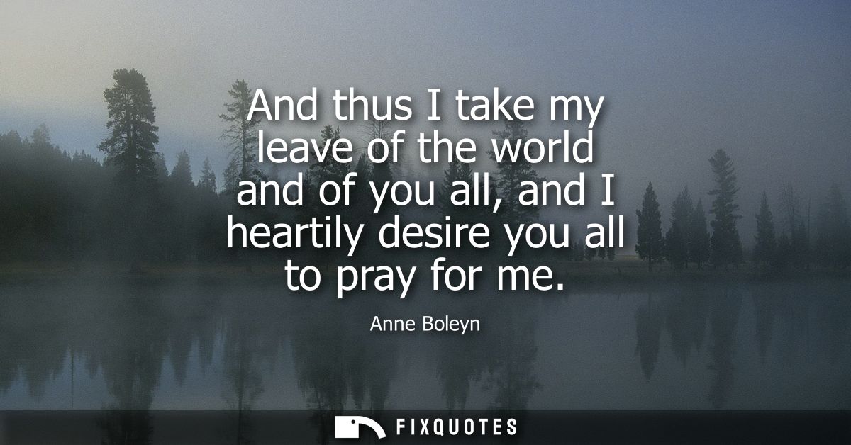 And thus I take my leave of the world and of you all, and I heartily desire you all to pray for me