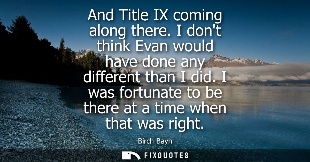 And Title IX coming along there. I dont think Evan would have done any different than I did. I was fortunate to be there