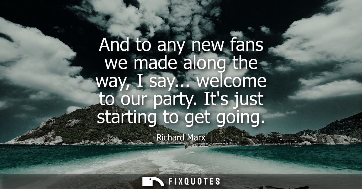 And to any new fans we made along the way, I say... welcome to our party. Its just starting to get going