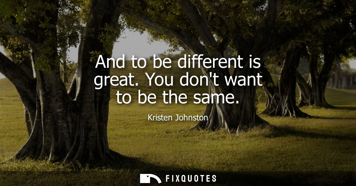 And to be different is great. You dont want to be the same