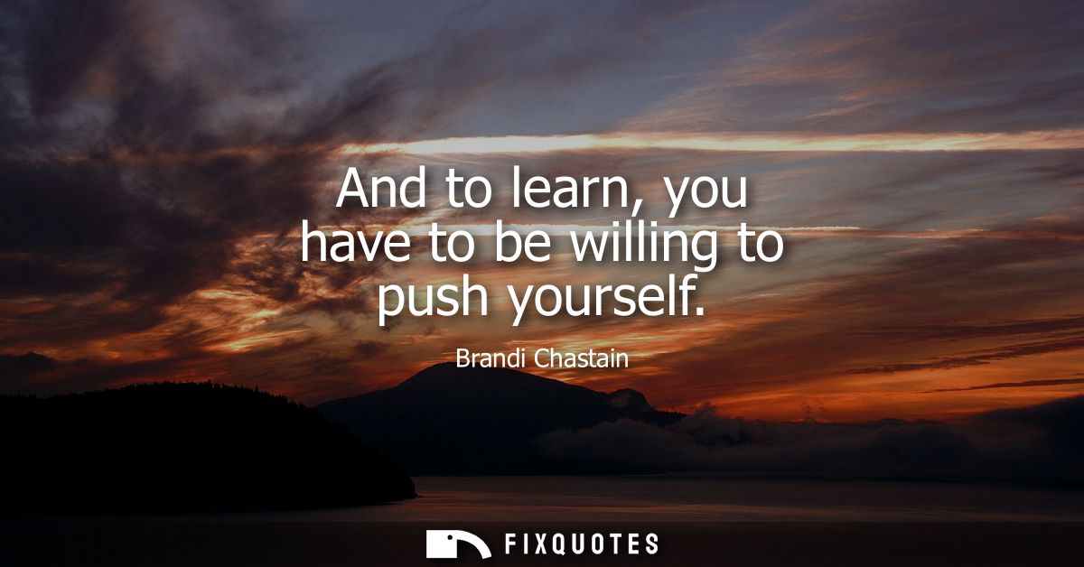 And to learn, you have to be willing to push yourself