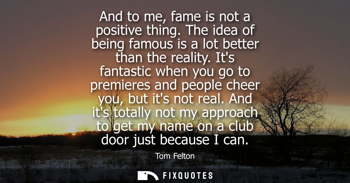 And to me, fame is not a positive thing. The idea of being famous is a lot better than the reality. Its fantastic when y