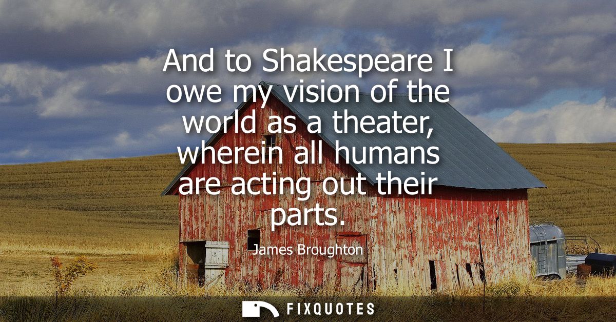 And to Shakespeare I owe my vision of the world as a theater, wherein all humans are acting out their parts