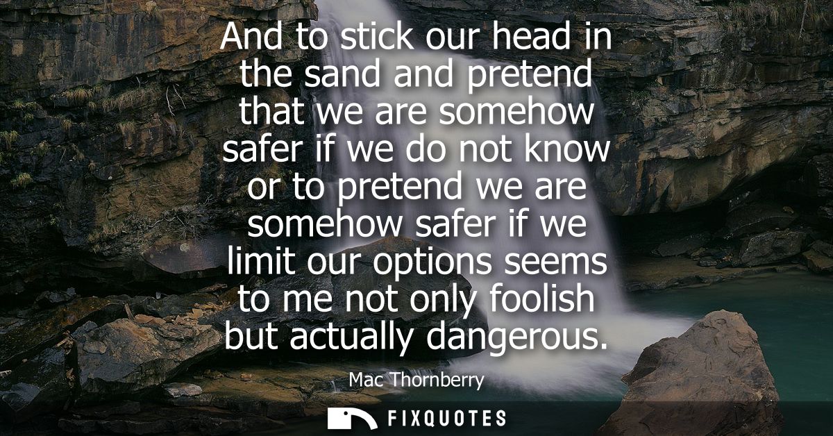 And to stick our head in the sand and pretend that we are somehow safer if we do not know or to pretend we are somehow s