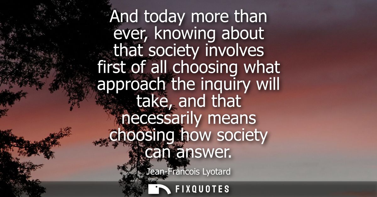 And today more than ever, knowing about that society involves first of all choosing what approach the inquiry will take,