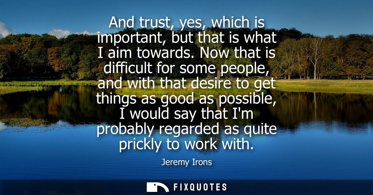 And trust, yes, which is important, but that is what I aim towards. Now that is difficult for some people, and with that