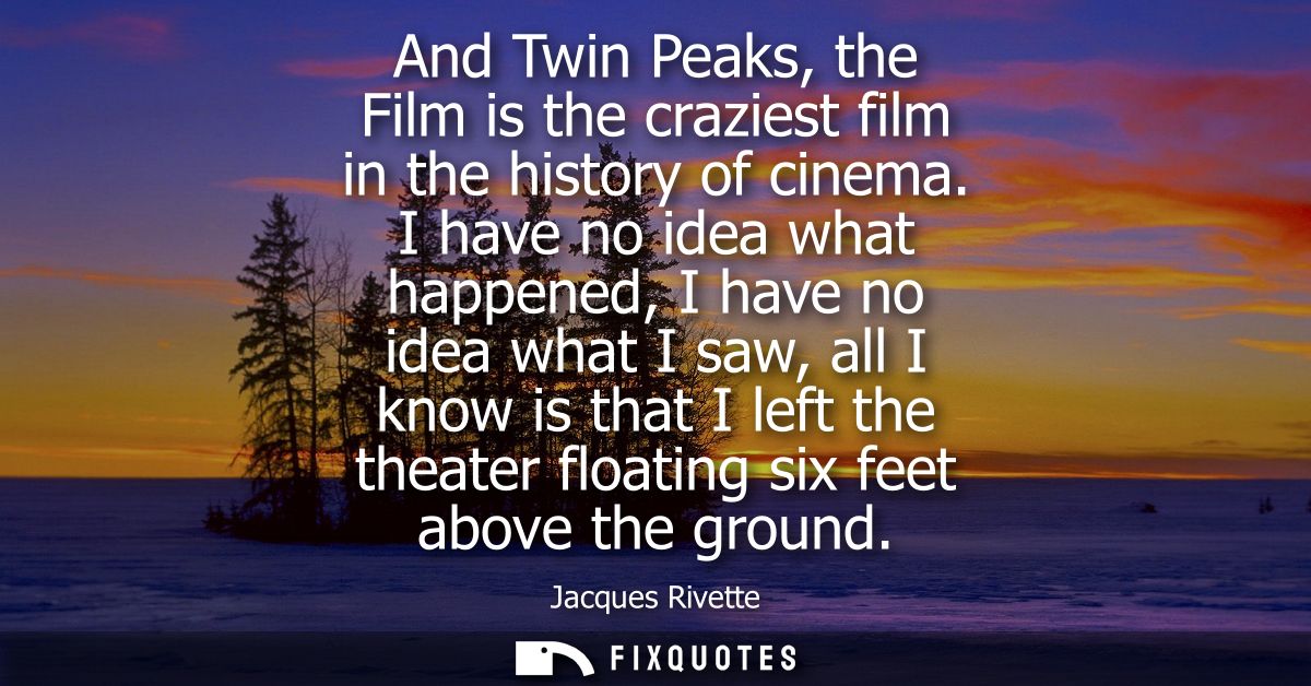 And Twin Peaks, the Film is the craziest film in the history of cinema. I have no idea what happened, I have no idea wha