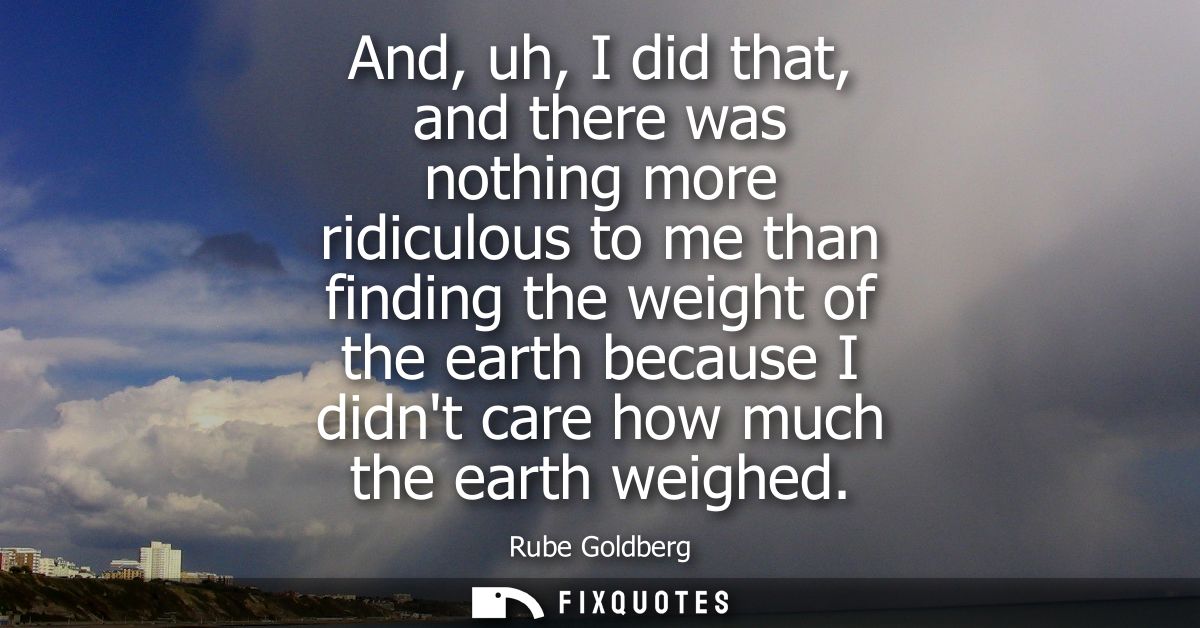 And, uh, I did that, and there was nothing more ridiculous to me than finding the weight of the earth because I didnt ca