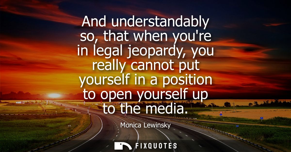And understandably so, that when youre in legal jeopardy, you really cannot put yourself in a position to open yourself 