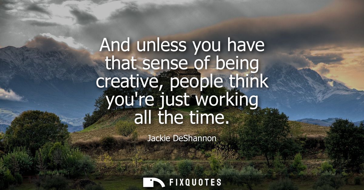 And unless you have that sense of being creative, people think youre just working all the time