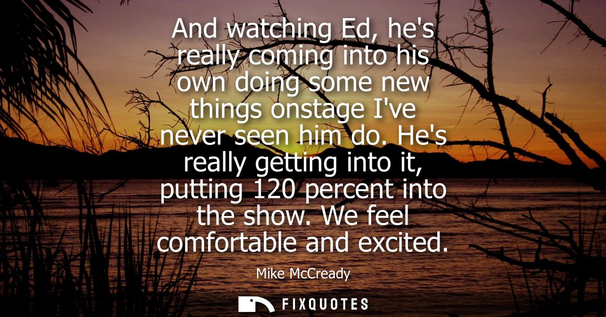 And watching Ed, hes really coming into his own doing some new things onstage Ive never seen him do. Hes really getting 