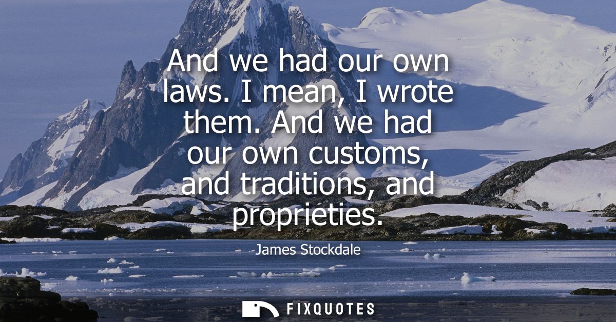 And we had our own laws. I mean, I wrote them. And we had our own customs, and traditions, and proprieties
