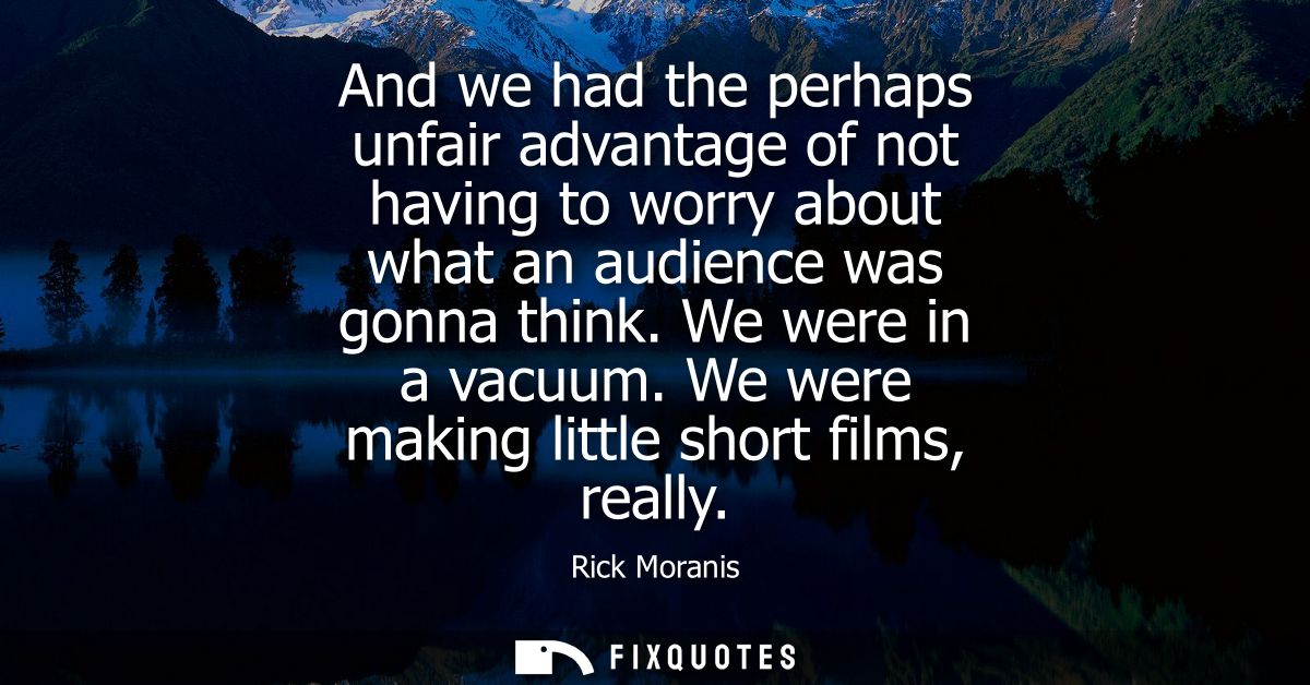 And we had the perhaps unfair advantage of not having to worry about what an audience was gonna think. We were in a vacu