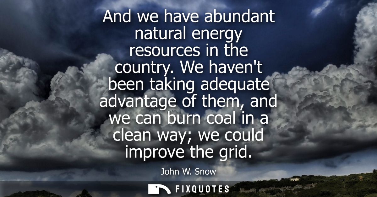 And we have abundant natural energy resources in the country. We havent been taking adequate advantage of them, and we c