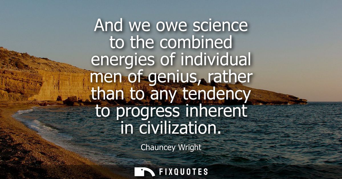 And we owe science to the combined energies of individual men of genius, rather than to any tendency to progress inheren