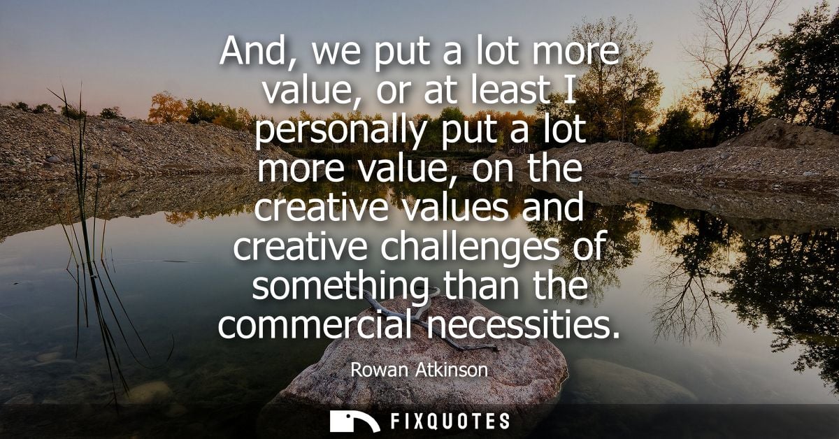 And, we put a lot more value, or at least I personally put a lot more value, on the creative values and creative challen