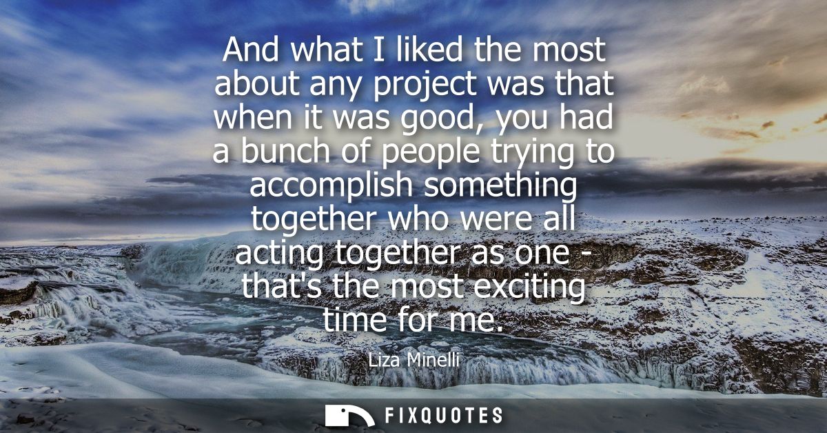 And what I liked the most about any project was that when it was good, you had a bunch of people trying to accomplish so