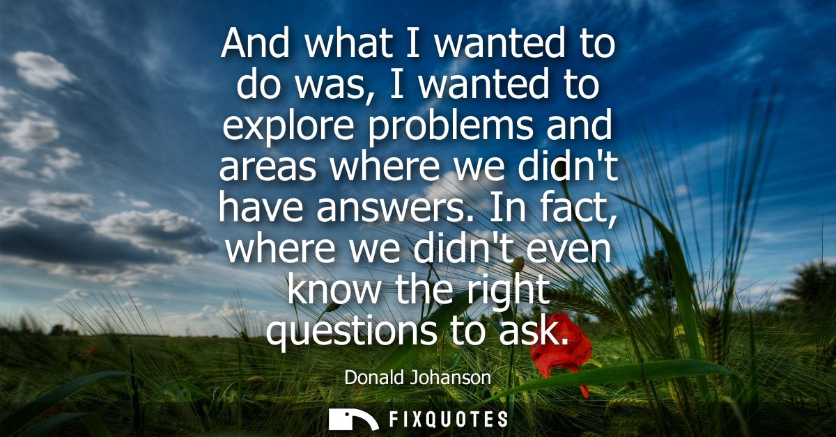 And what I wanted to do was, I wanted to explore problems and areas where we didnt have answers. In fact, where we didnt